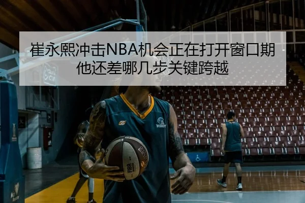 崔永熙冲击NBA机会正在打开窗口期他还差哪几步关键跨越